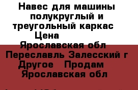 Навес для машины полукруглый и треугольный каркас › Цена ­ 25 150 - Ярославская обл., Переславль-Залесский г. Другое » Продам   . Ярославская обл.